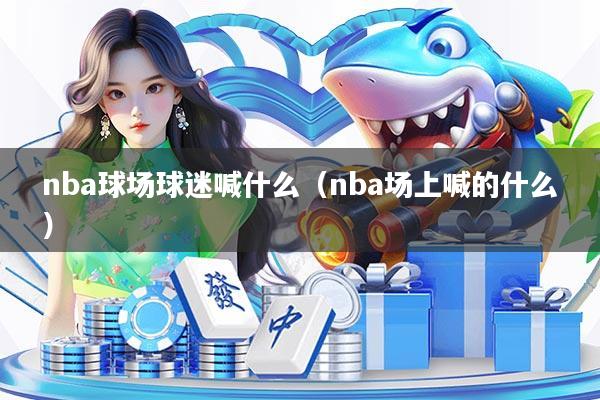 nba球场球迷喊什么(nba场上喊的什么)