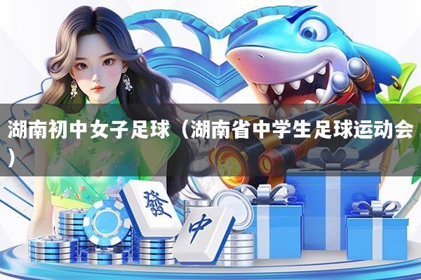 湖南初中女子足球(湖南省中学生足球运动会)
