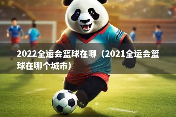 2022全运会篮球在哪（2021全运会篮球在哪个城市）